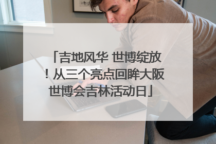 吉地风华 世博绽放！从三个亮点回眸大阪世博会吉林活动日