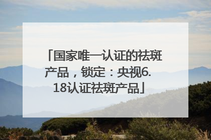 国家唯一认证的祛斑产品，锁定：央视6.18认证祛斑产品