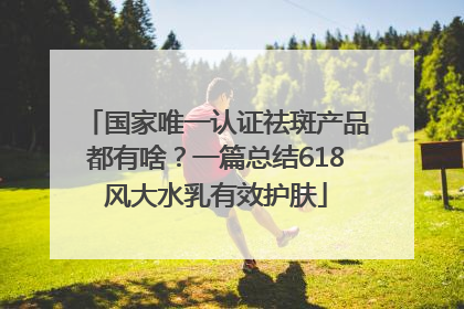 国家唯一认证祛斑产品都有啥？一篇总结618风大水乳有效护肤