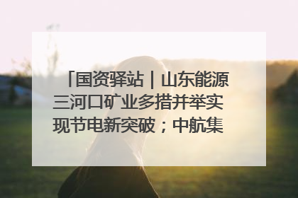 国资驿站｜山东能源三河口矿业多措并举实现节电新突破；中航集团开通广州—北京—格拉斯哥全货机航线