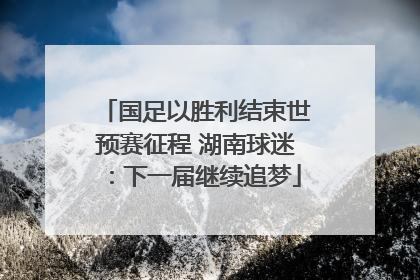 国足以胜利结束世预赛征程 湖南球迷：下一届继续追梦