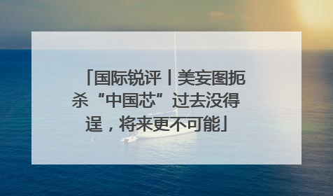 国际锐评丨美妄图扼杀“中国芯”过去没得逞，将来更不可能