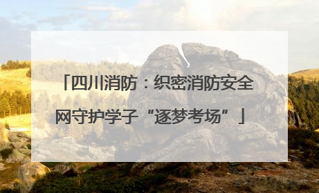 四川消防：织密消防安全网守护学子“逐梦考场”