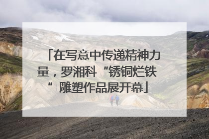 在写意中传递精神力量，罗湘科“锈铜烂铁”雕塑作品展开幕