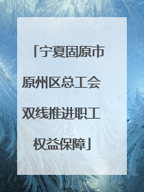 宁夏固原市原州区总工会双线推进职工权益保障