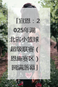 宣恩：2025年湖北省小篮球超级联赛（恩施赛区）圆满落幕