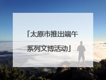 太原市推出端午系列文博活动