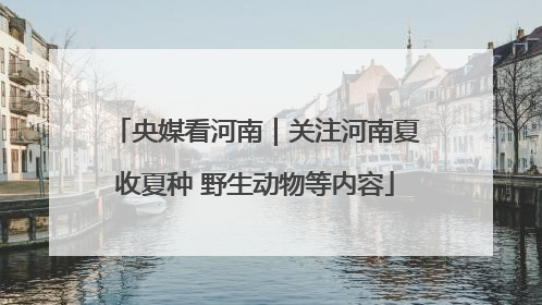 央媒看河南｜关注河南夏收夏种 野生动物等内容