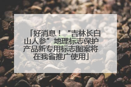 好消息！“吉林长白山人参”地理标志保护产品新专用标志图案将在我省推广使用