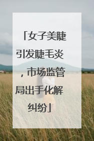 女子美睫引发睫毛炎，市场监管局出手化解纠纷