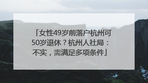 女性49岁前落户杭州可50岁退休？杭州人社局：不实，需满足多项条件