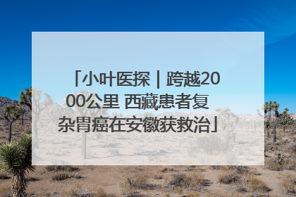 小叶医探｜跨越2000公里 西藏患者复杂胃癌在安徽获救治