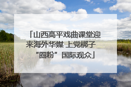 山西高平戏曲课堂迎来海外华媒 上党梆子“圈粉”国际观众