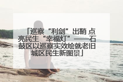 巡察“利剑”出鞘 点亮民生“幸福灯”——石鼓区以巡察实效绘就老旧城区民生新图景