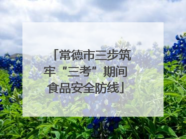 常德市三步筑牢“三考”期间食品安全防线