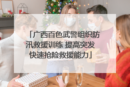 广西百色武警组织防汛救援训练 提高突发快速抢险救援能力