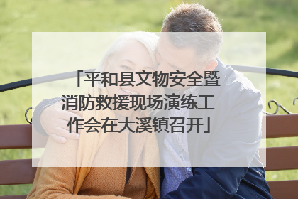 平和县文物安全暨消防救援现场演练工作会在大溪镇召开