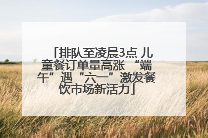 排队至凌晨3点 儿童餐订单量高涨 “端午”遇“六一”激发餐饮市场新活力