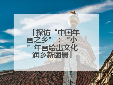 探访“中国年画之乡”：“小”年画绘出文化润乡新图景