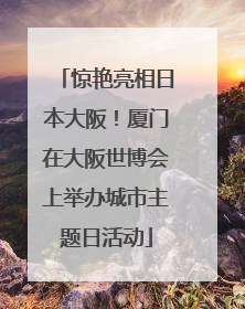 惊艳亮相日本大阪！厦门在大阪世博会上举办城市主题日活动