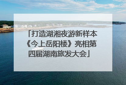 打造湖湘夜游新样本《今上岳阳楼》亮相第四届湖南旅发大会