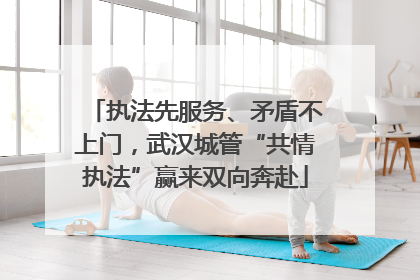 执法先服务、矛盾不上门，武汉城管“共情执法”赢来双向奔赴