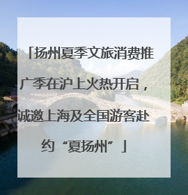 扬州夏季文旅消费推广季在沪上火热开启，诚邀上海及全国游客赴约“夏扬州”