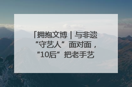 拥抱文博｜与非遗“守艺人”面对面，“10后”把老手艺玩出“潮”花样