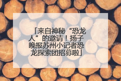 来自神秘“恐龙人”的邀请！扬子晚报苏州小记者恐龙探索团招募啦