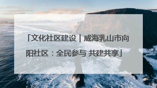 文化社区建设｜威海乳山市向阳社区：全民参与 共建共享