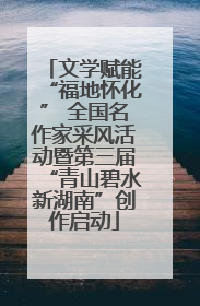 文学赋能“福地怀化” 全国名作家采风活动暨第三届“青山碧水新湖南”创作启动