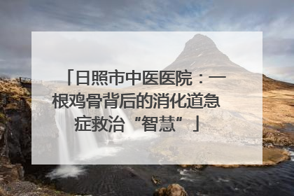 日照市中医医院：一根鸡骨背后的消化道急症救治“智慧”