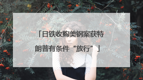 日铁收购美钢案获特朗普有条件“放行”