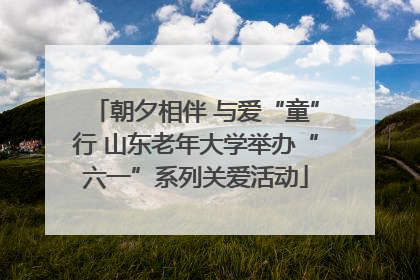 朝夕相伴 与爱“童”行 山东老年大学举办“六一”系列关爱活动