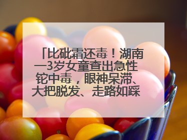 比砒霜还毒！湖南一3岁女童查出急性铊中毒，眼神呆滞、大把脱发、走路如踩棉花……