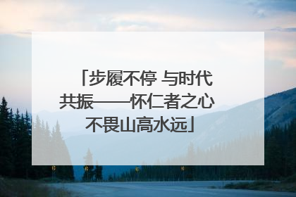 步履不停 与时代共振——怀仁者之心 不畏山高水远