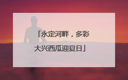 永定河畔，多彩大兴西瓜迎夏日