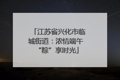 江苏省兴化市临城街道：浓情端午 “粽”享时光