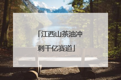 江西山茶油冲刺千亿赛道