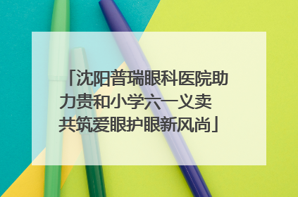 沈阳普瑞眼科医院助力贵和小学六一义卖 共筑爱眼护眼新风尚