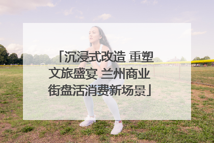 沉浸式改造 重塑文旅盛宴 兰州商业街盘活消费新场景