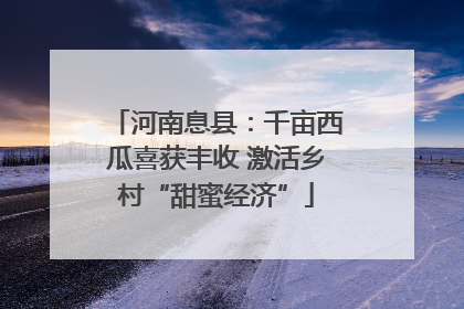 河南息县：千亩西瓜喜获丰收 激活乡村“甜蜜经济”