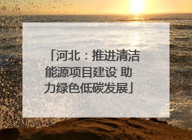 河北：推进清洁能源项目建设 助力绿色低碳发展
