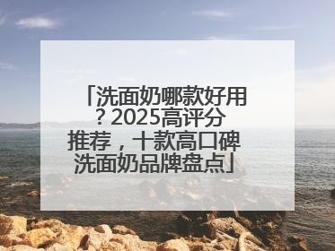 洗面奶哪款好用？2025高评分推荐，十款高口碑洗面奶品牌盘点