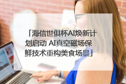 海信世俱杯AI焕新计划启动 AI真空磁场保鲜技术重构美食场景
