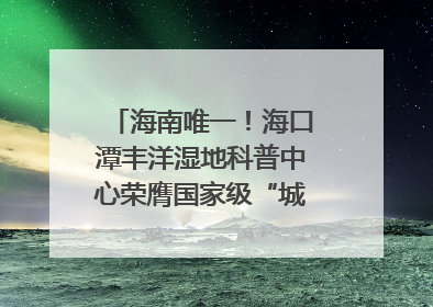 海南唯一！海口潭丰洋湿地科普中心荣膺国家级“城市儿童友好空间建设园区”称号