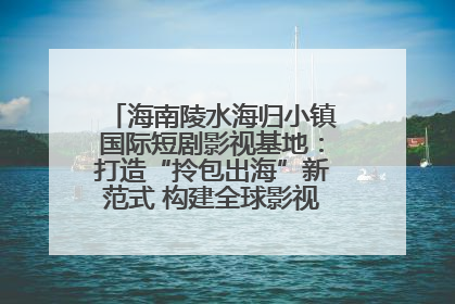 海南陵水海归小镇国际短剧影视基地：打造“拎包出海”新范式 构建全球影视产业“新热土”
