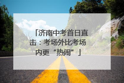 济南中考首日直击：考场外比考场内更“热闹”
