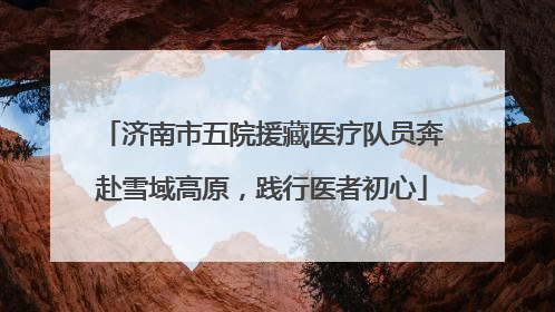 济南市五院援藏医疗队员奔赴雪域高原，践行医者初心