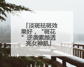 淡斑祛斑效果好，“斑花”逆袭素颜透亮女神肌